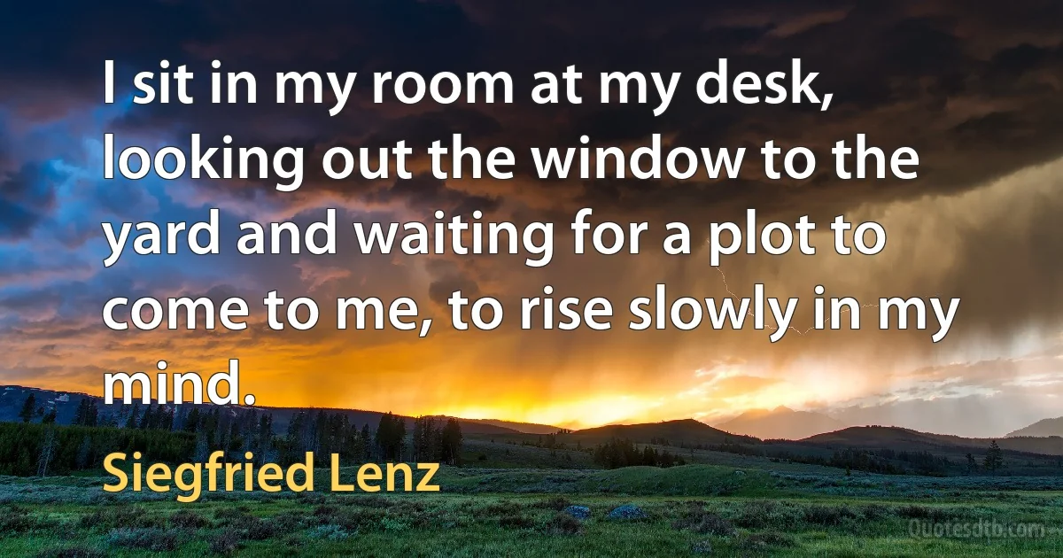 I sit in my room at my desk, looking out the window to the yard and waiting for a plot to come to me, to rise slowly in my mind. (Siegfried Lenz)