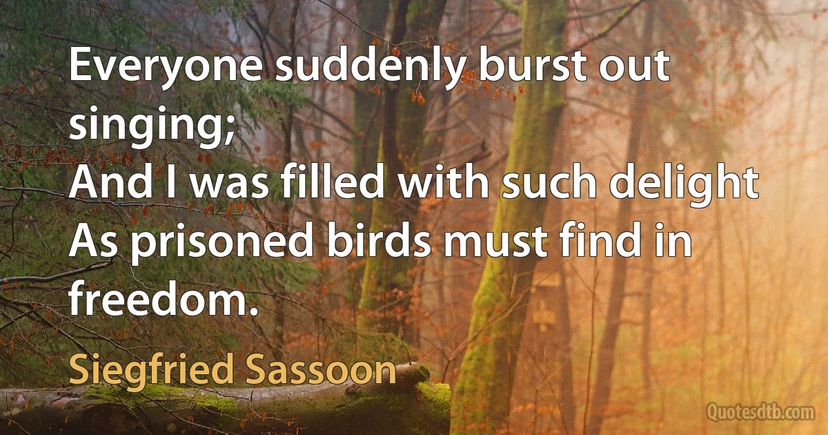 Everyone suddenly burst out singing;
And I was filled with such delight
As prisoned birds must find in freedom. (Siegfried Sassoon)