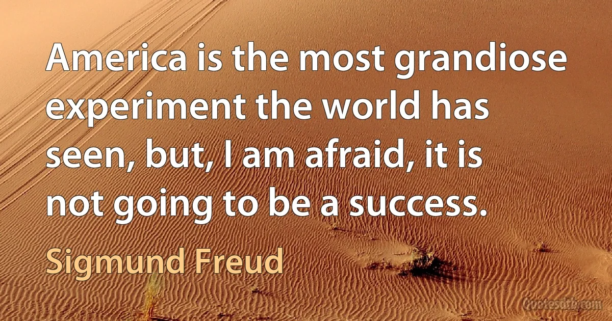 America is the most grandiose experiment the world has seen, but, I am afraid, it is not going to be a success. (Sigmund Freud)