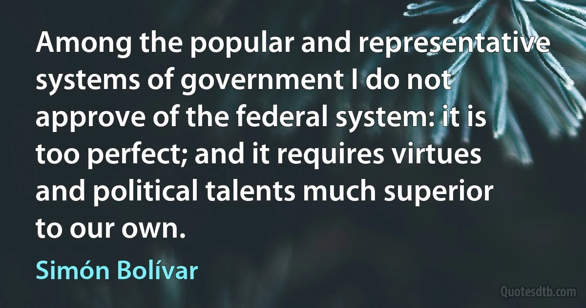 Among the popular and representative systems of government I do not approve of the federal system: it is too perfect; and it requires virtues and political talents much superior to our own. (Simón Bolívar)