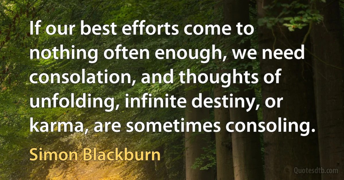 If our best efforts come to nothing often enough, we need consolation, and thoughts of unfolding, infinite destiny, or karma, are sometimes consoling. (Simon Blackburn)