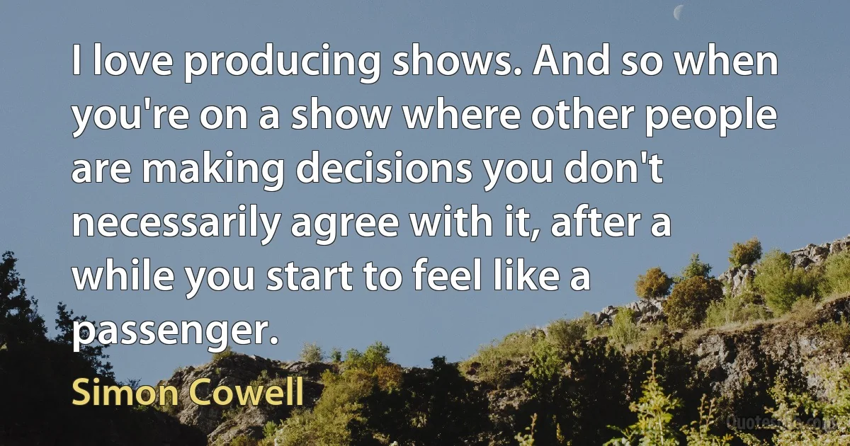 I love producing shows. And so when you're on a show where other people are making decisions you don't necessarily agree with it, after a while you start to feel like a passenger. (Simon Cowell)