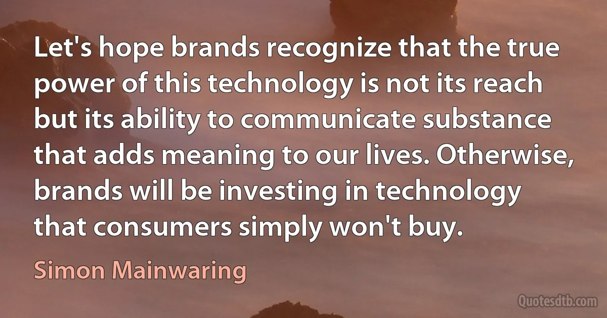 Let's hope brands recognize that the true power of this technology is not its reach but its ability to communicate substance that adds meaning to our lives. Otherwise, brands will be investing in technology that consumers simply won't buy. (Simon Mainwaring)