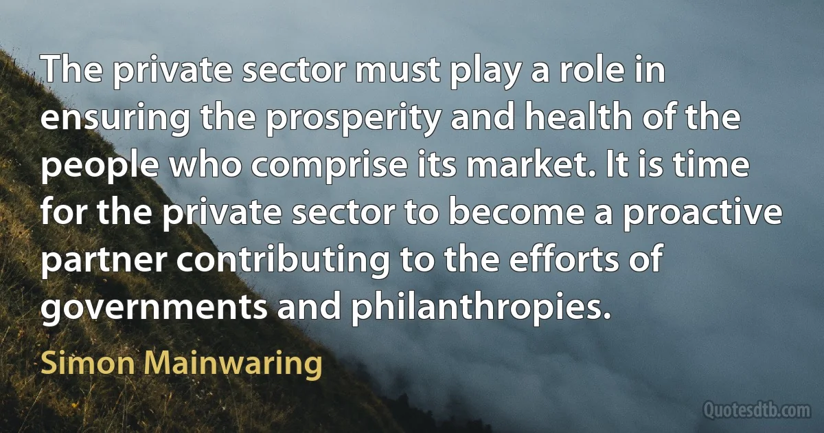 The private sector must play a role in ensuring the prosperity and health of the people who comprise its market. It is time for the private sector to become a proactive partner contributing to the efforts of governments and philanthropies. (Simon Mainwaring)