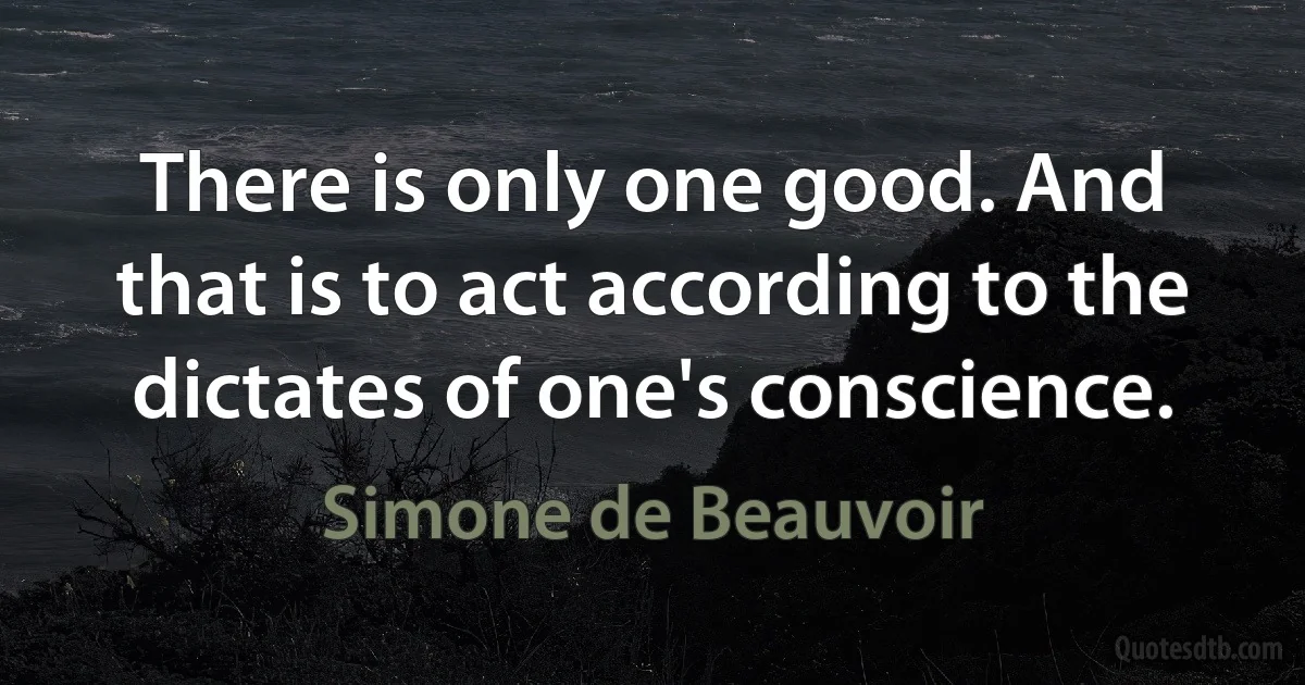 There is only one good. And that is to act according to the dictates of one's conscience. (Simone de Beauvoir)