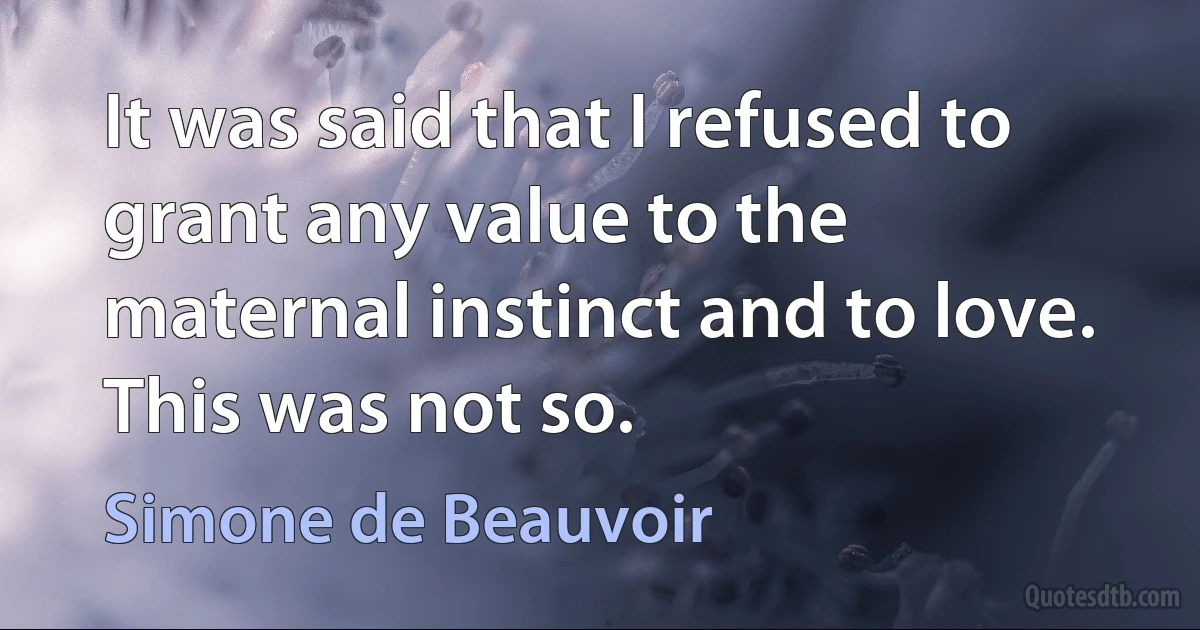 It was said that I refused to grant any value to the maternal instinct and to love. This was not so. (Simone de Beauvoir)