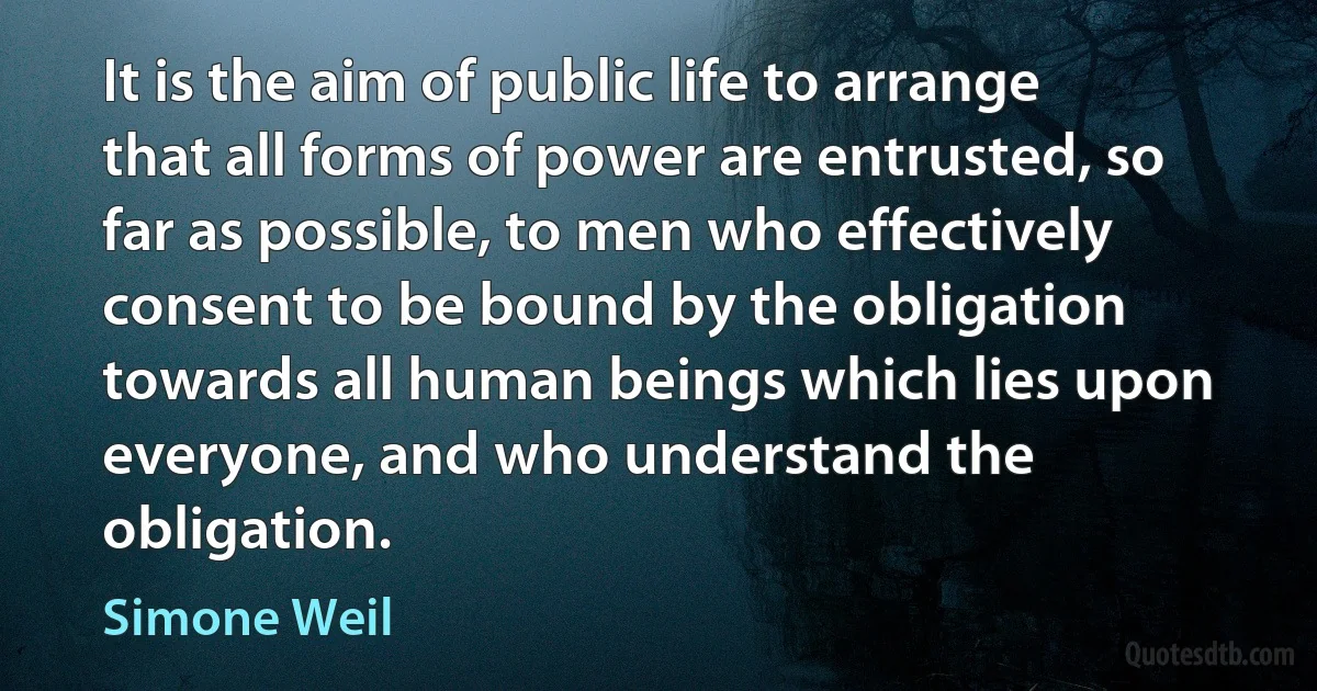 It is the aim of public life to arrange that all forms of power are entrusted, so far as possible, to men who effectively consent to be bound by the obligation towards all human beings which lies upon everyone, and who understand the obligation. (Simone Weil)