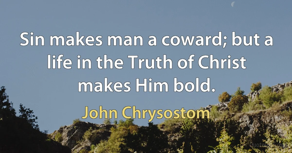 Sin makes man a coward; but a life in the Truth of Christ makes Him bold. (John Chrysostom)