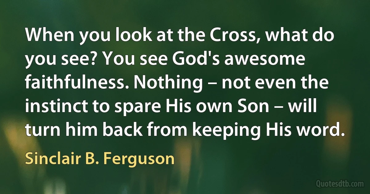 When you look at the Cross, what do you see? You see God's awesome faithfulness. Nothing – not even the instinct to spare His own Son – will turn him back from keeping His word. (Sinclair B. Ferguson)