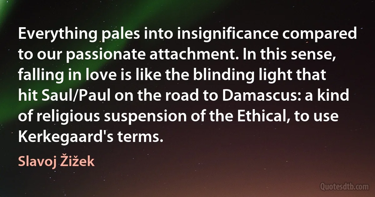 Everything pales into insignificance compared to our passionate attachment. In this sense, falling in love is like the blinding light that hit Saul/Paul on the road to Damascus: a kind of religious suspension of the Ethical, to use Kerkegaard's terms. (Slavoj Žižek)