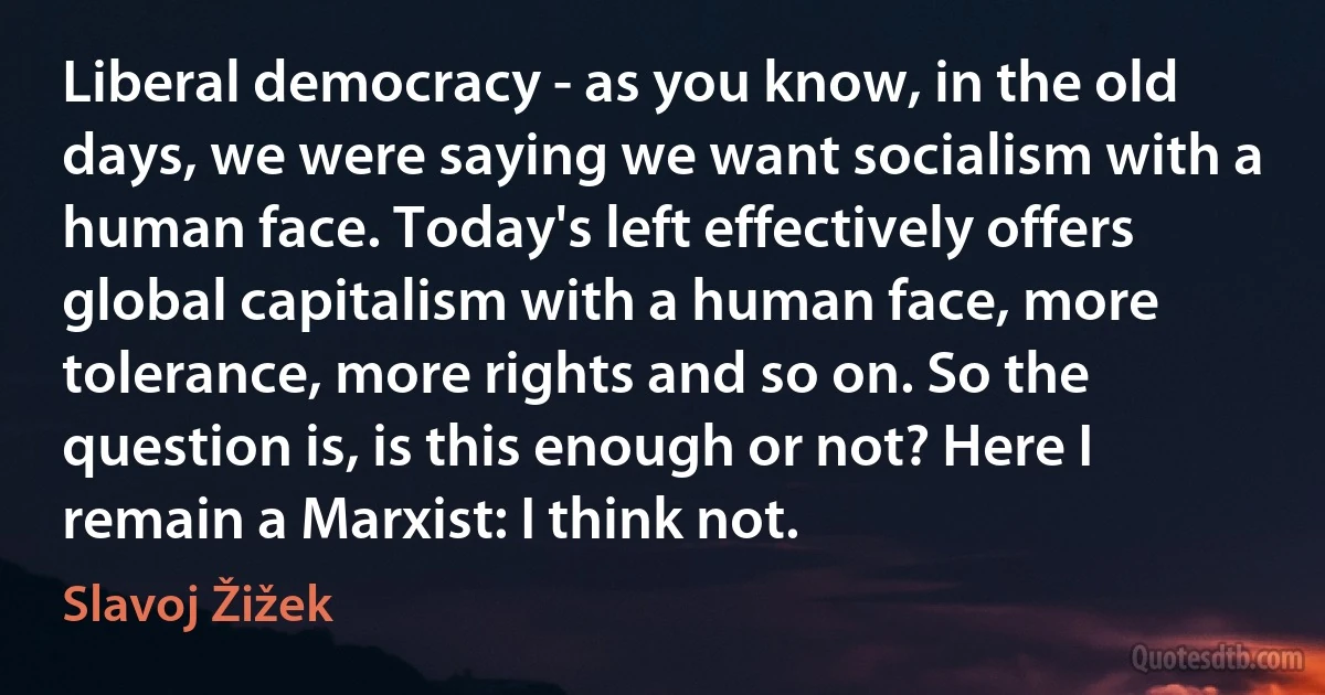 Liberal democracy - as you know, in the old days, we were saying we want socialism with a human face. Today's left effectively offers global capitalism with a human face, more tolerance, more rights and so on. So the question is, is this enough or not? Here I remain a Marxist: I think not. (Slavoj Žižek)