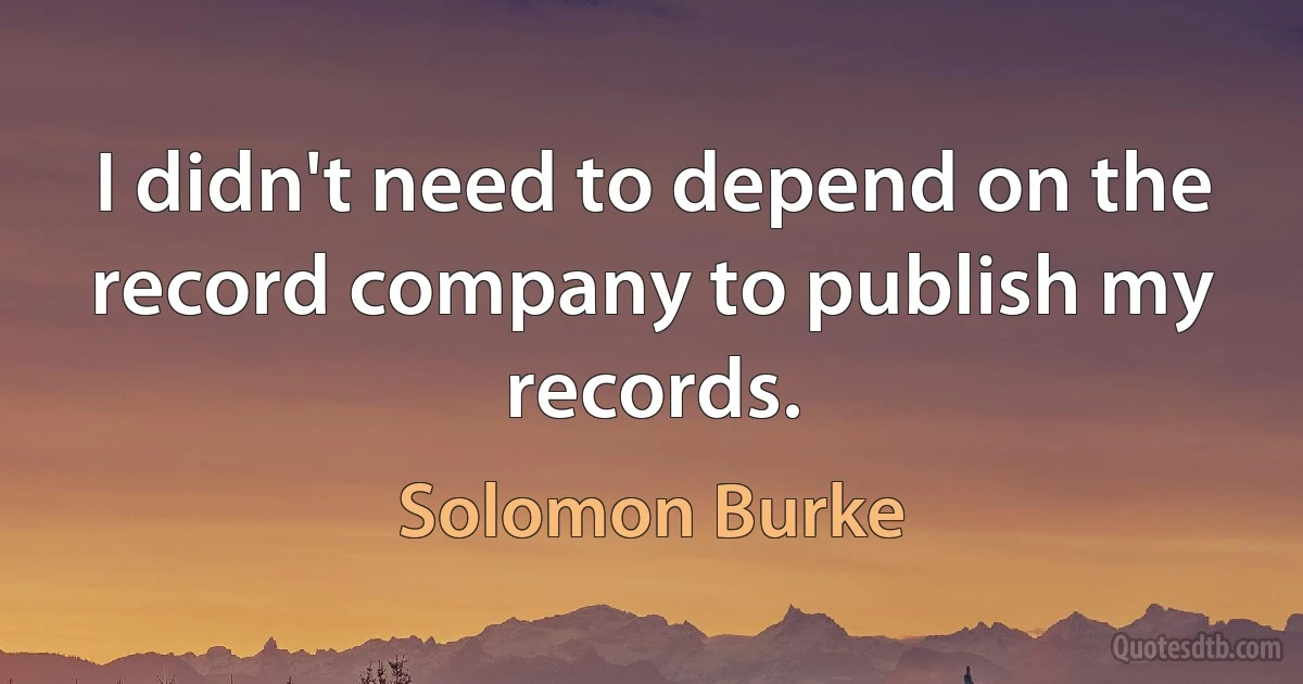 I didn't need to depend on the record company to publish my records. (Solomon Burke)