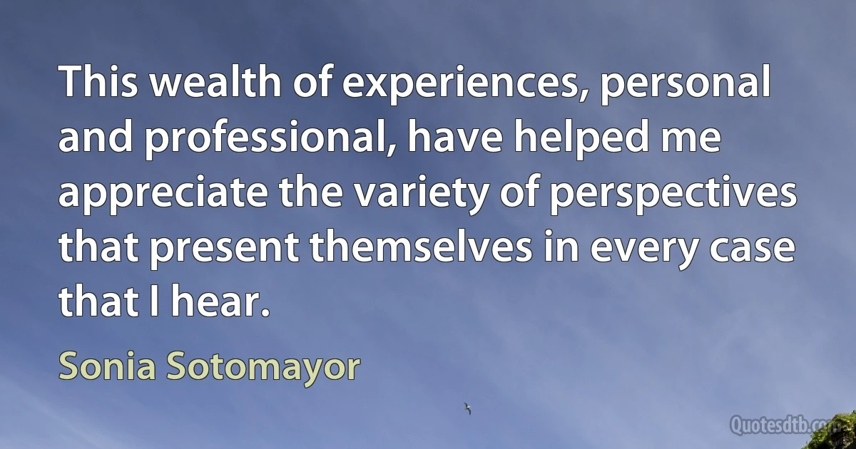 This wealth of experiences, personal and professional, have helped me appreciate the variety of perspectives that present themselves in every case that I hear. (Sonia Sotomayor)