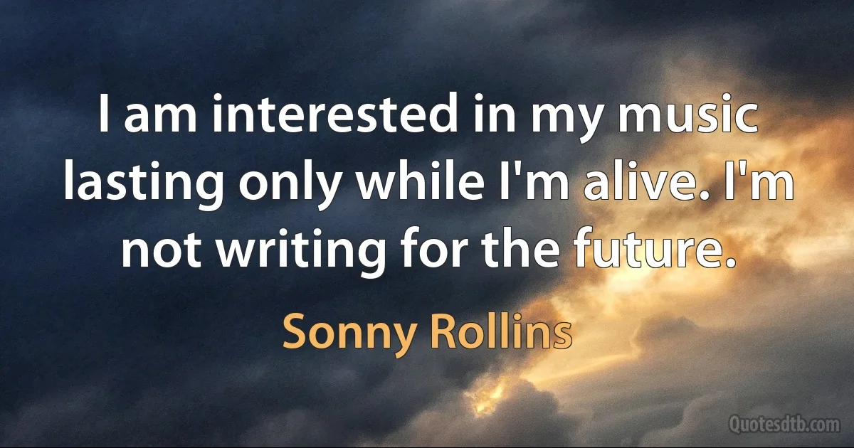 I am interested in my music lasting only while I'm alive. I'm not writing for the future. (Sonny Rollins)