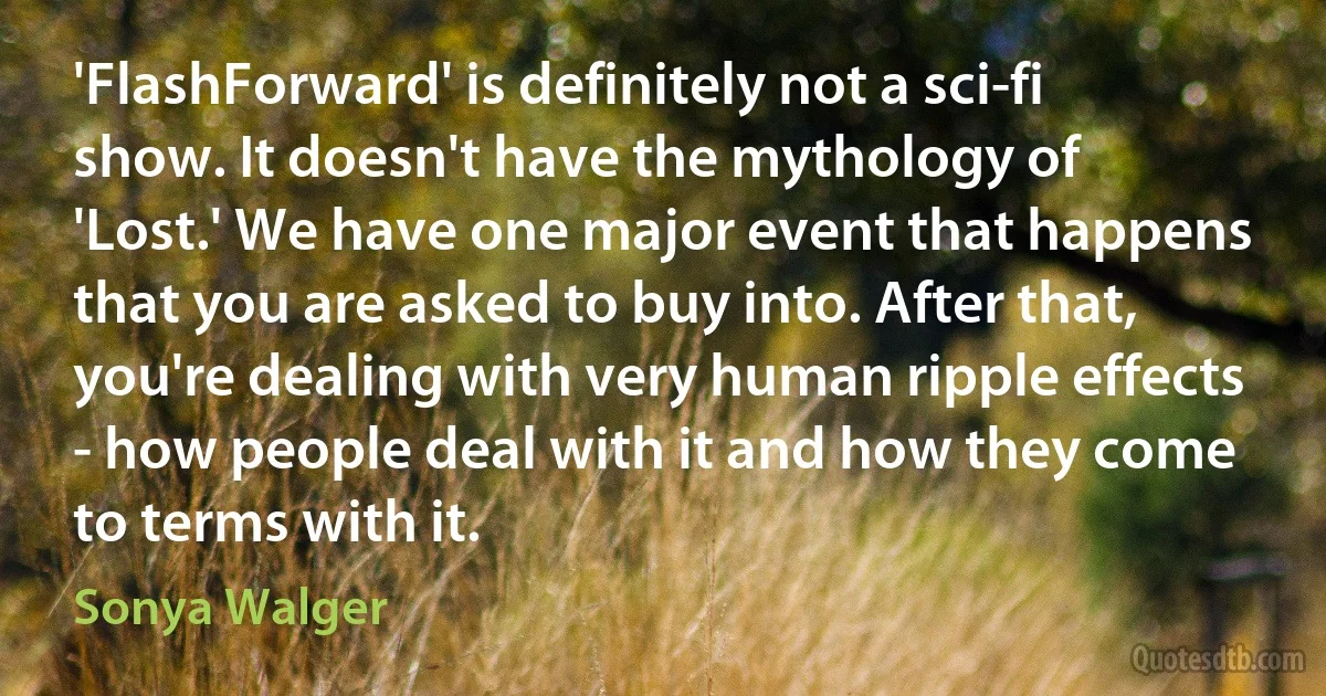 'FlashForward' is definitely not a sci-fi show. It doesn't have the mythology of 'Lost.' We have one major event that happens that you are asked to buy into. After that, you're dealing with very human ripple effects - how people deal with it and how they come to terms with it. (Sonya Walger)