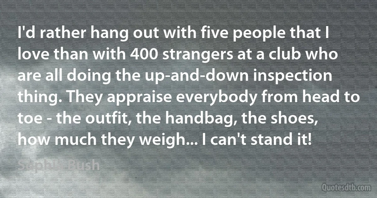 I'd rather hang out with five people that I love than with 400 strangers at a club who are all doing the up-and-down inspection thing. They appraise everybody from head to toe - the outfit, the handbag, the shoes, how much they weigh... I can't stand it! (Sophia Bush)