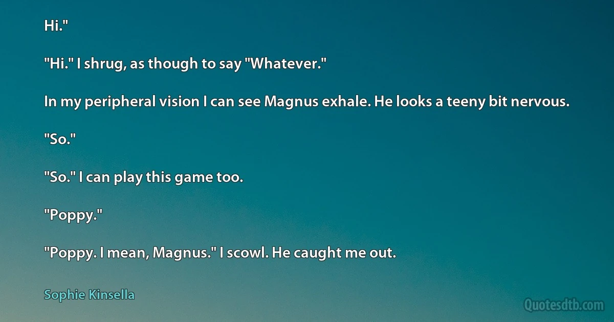 Hi."

"Hi." I shrug, as though to say "Whatever."

In my peripheral vision I can see Magnus exhale. He looks a teeny bit nervous.

"So."

"So." I can play this game too.

"Poppy."

"Poppy. I mean, Magnus." I scowl. He caught me out. (Sophie Kinsella)