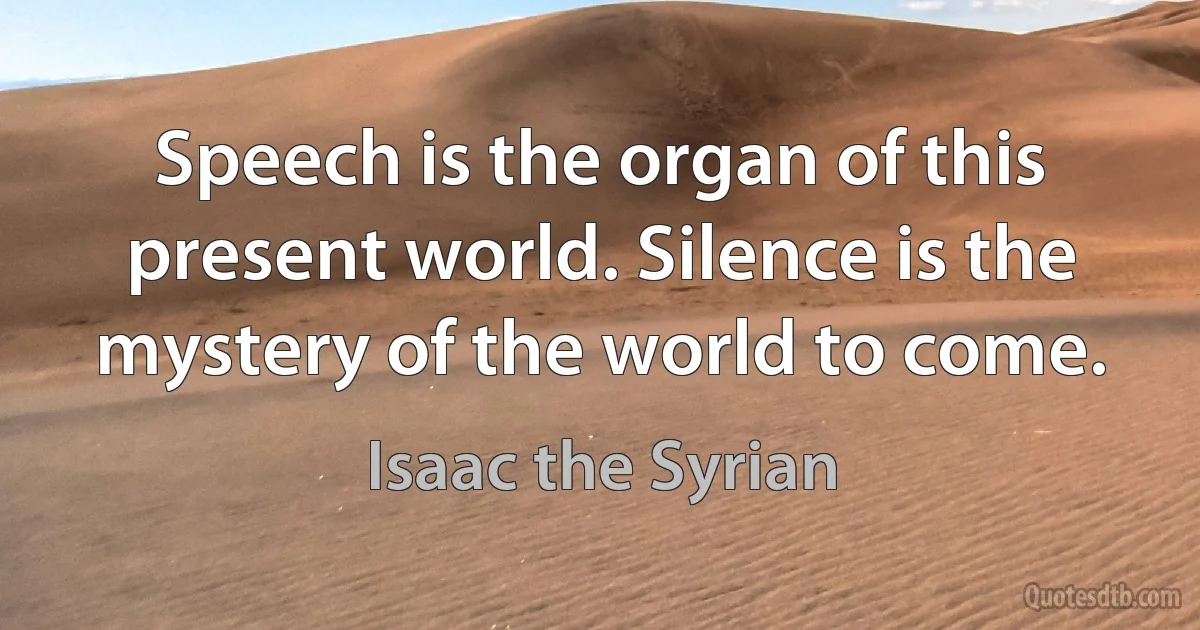 Speech is the organ of this present world. Silence is the mystery of the world to come. (Isaac the Syrian)