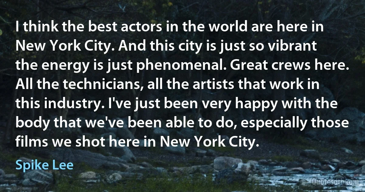 I think the best actors in the world are here in New York City. And this city is just so vibrant the energy is just phenomenal. Great crews here. All the technicians, all the artists that work in this industry. I've just been very happy with the body that we've been able to do, especially those films we shot here in New York City. (Spike Lee)