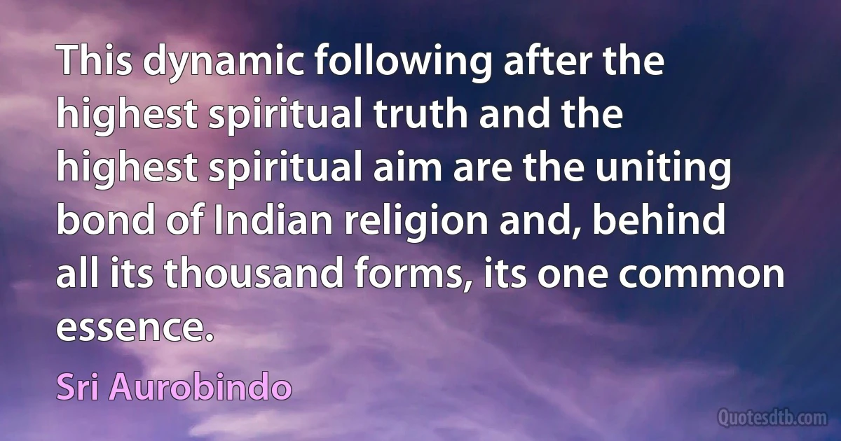 This dynamic following after the highest spiritual truth and the highest spiritual aim are the uniting bond of Indian religion and, behind all its thousand forms, its one common essence. (Sri Aurobindo)