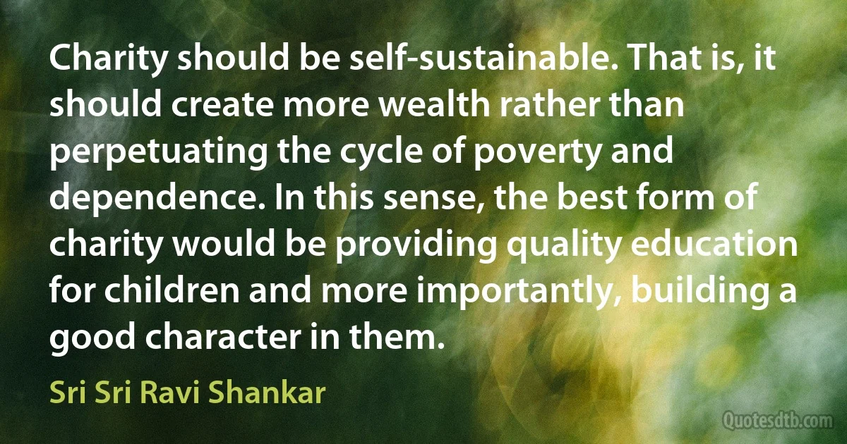 Charity should be self-sustainable. That is, it should create more wealth rather than perpetuating the cycle of poverty and dependence. In this sense, the best form of charity would be providing quality education for children and more importantly, building a good character in them. (Sri Sri Ravi Shankar)