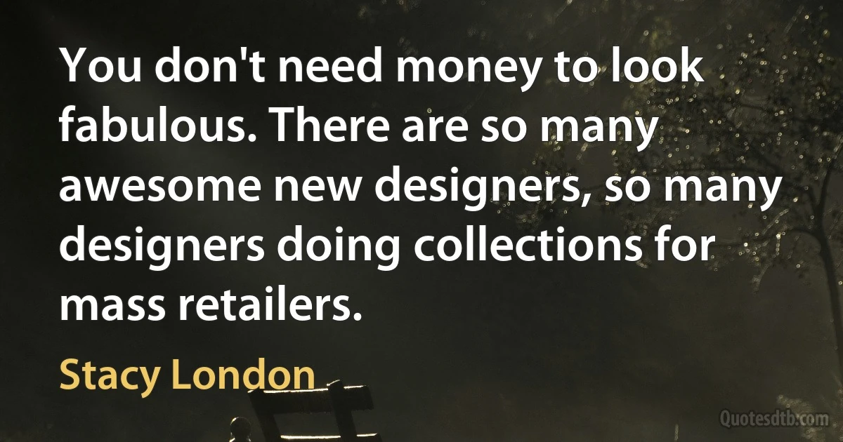 You don't need money to look fabulous. There are so many awesome new designers, so many designers doing collections for mass retailers. (Stacy London)