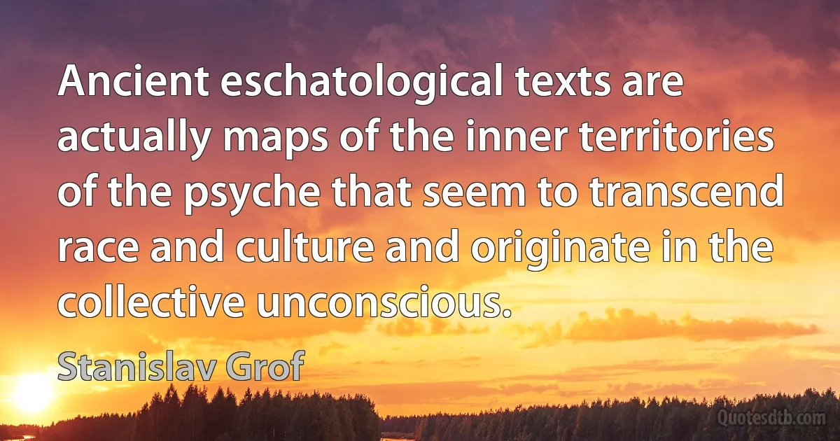 Ancient eschatological texts are actually maps of the inner territories of the psyche that seem to transcend race and culture and originate in the collective unconscious. (Stanislav Grof)