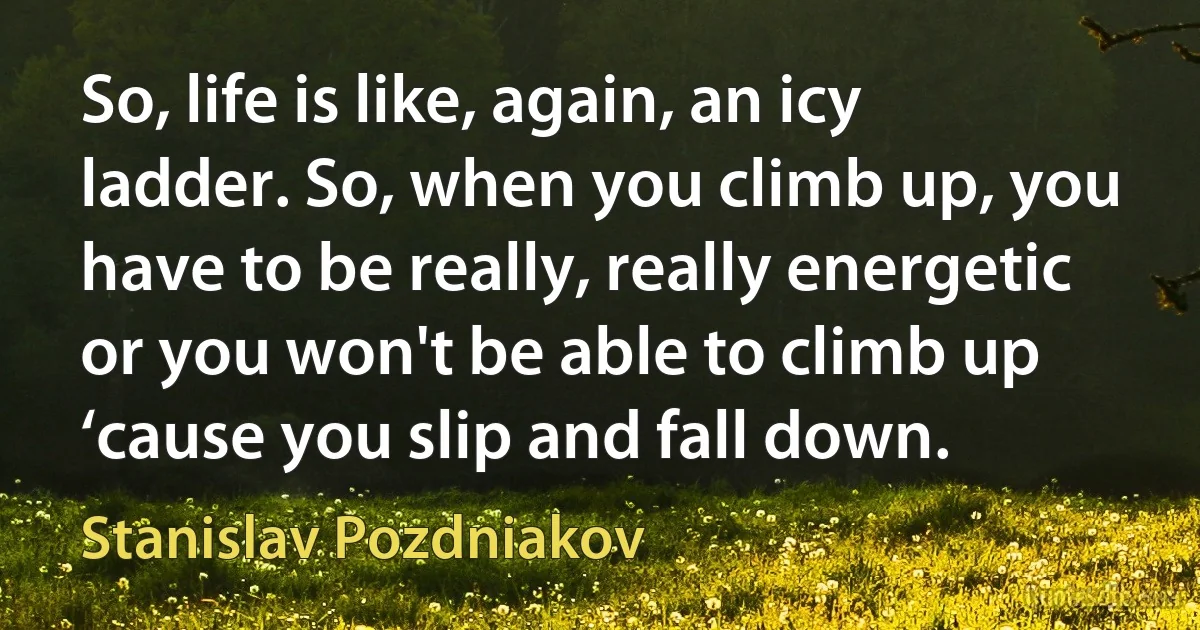 So, life is like, again, an icy ladder. So, when you climb up, you have to be really, really energetic or you won't be able to climb up ‘cause you slip and fall down. (Stanislav Pozdniakov)