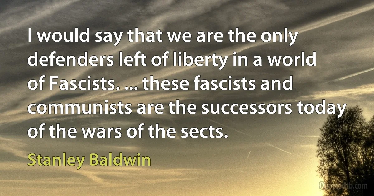 I would say that we are the only defenders left of liberty in a world of Fascists. ... these fascists and communists are the successors today of the wars of the sects. (Stanley Baldwin)