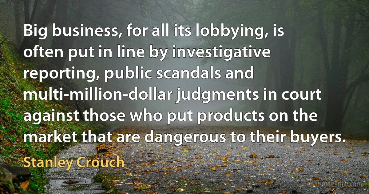 Big business, for all its lobbying, is often put in line by investigative reporting, public scandals and multi-million-dollar judgments in court against those who put products on the market that are dangerous to their buyers. (Stanley Crouch)