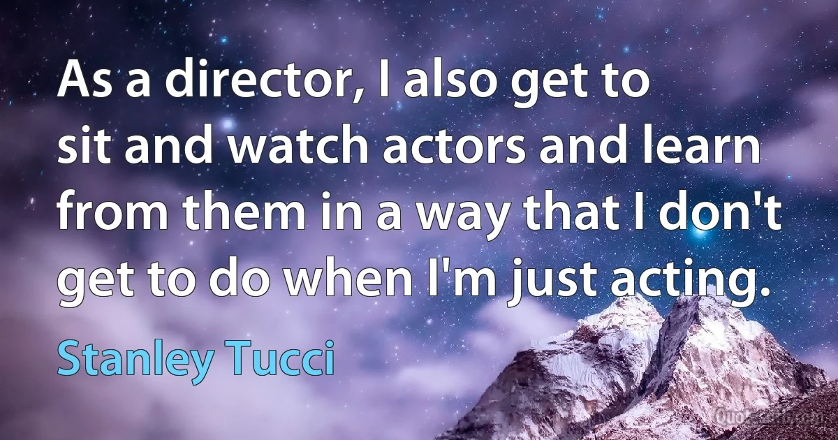 As a director, I also get to sit and watch actors and learn from them in a way that I don't get to do when I'm just acting. (Stanley Tucci)