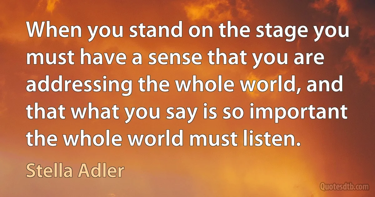 When you stand on the stage you must have a sense that you are addressing the whole world, and that what you say is so important the whole world must listen. (Stella Adler)