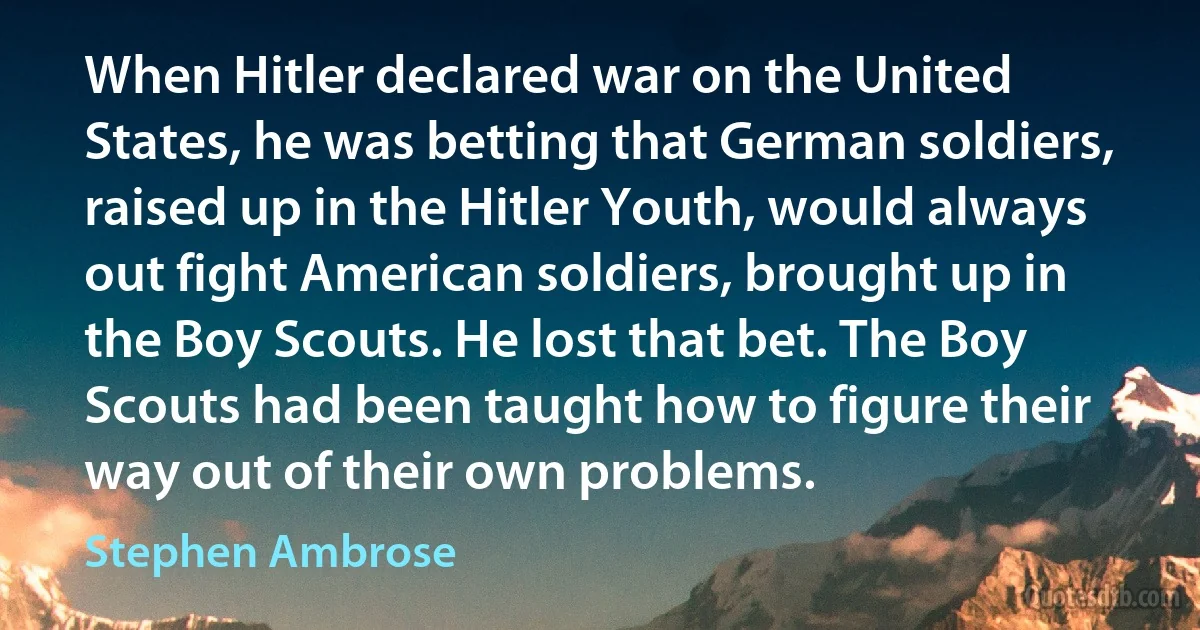 When Hitler declared war on the United States, he was betting that German soldiers, raised up in the Hitler Youth, would always out fight American soldiers, brought up in the Boy Scouts. He lost that bet. The Boy Scouts had been taught how to figure their way out of their own problems. (Stephen Ambrose)