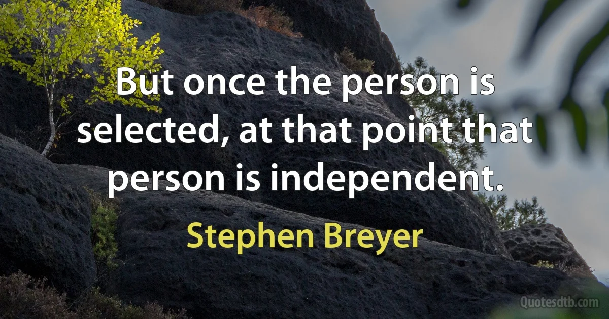 But once the person is selected, at that point that person is independent. (Stephen Breyer)