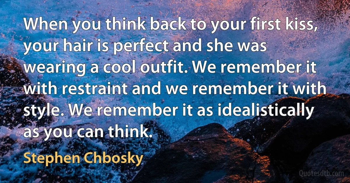 When you think back to your first kiss, your hair is perfect and she was wearing a cool outfit. We remember it with restraint and we remember it with style. We remember it as idealistically as you can think. (Stephen Chbosky)