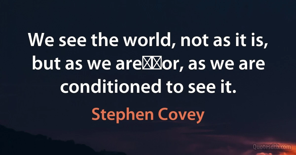 We see the world, not as it is, but as we are──or, as we are conditioned to see it. (Stephen Covey)