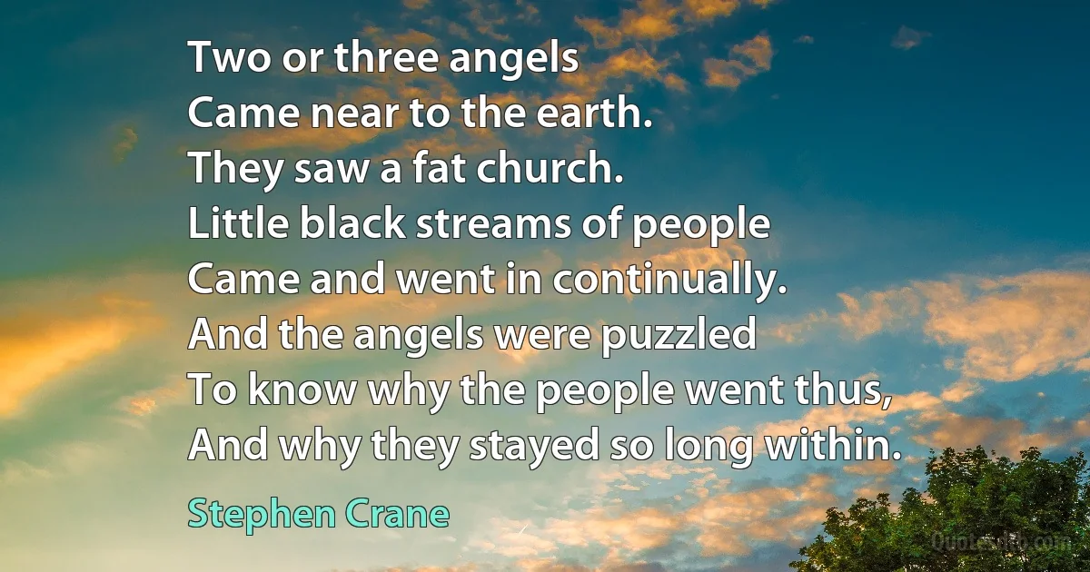 Two or three angels
Came near to the earth.
They saw a fat church.
Little black streams of people
Came and went in continually.
And the angels were puzzled
To know why the people went thus,
And why they stayed so long within. (Stephen Crane)