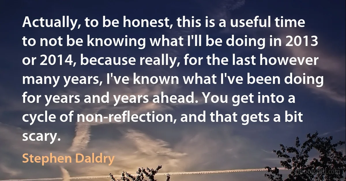 Actually, to be honest, this is a useful time to not be knowing what I'll be doing in 2013 or 2014, because really, for the last however many years, I've known what I've been doing for years and years ahead. You get into a cycle of non-reflection, and that gets a bit scary. (Stephen Daldry)