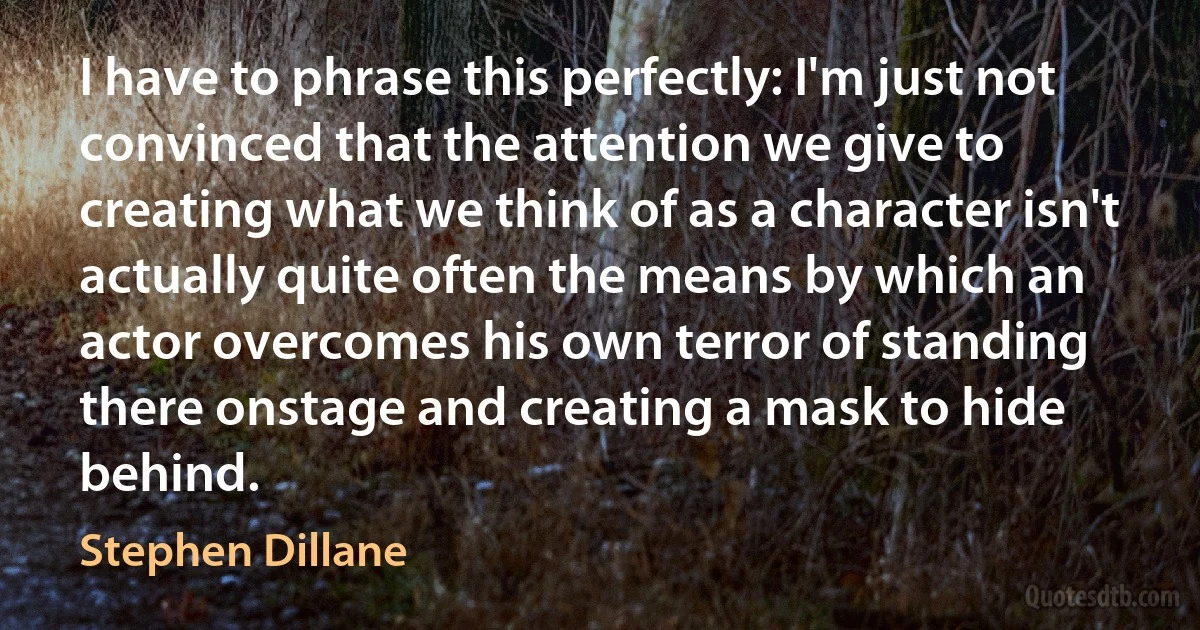 I have to phrase this perfectly: I'm just not convinced that the attention we give to creating what we think of as a character isn't actually quite often the means by which an actor overcomes his own terror of standing there onstage and creating a mask to hide behind. (Stephen Dillane)