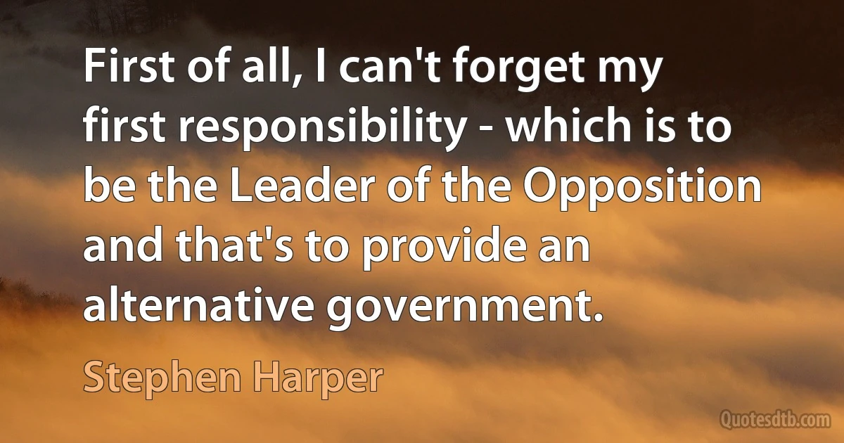 First of all, I can't forget my first responsibility - which is to be the Leader of the Opposition and that's to provide an alternative government. (Stephen Harper)