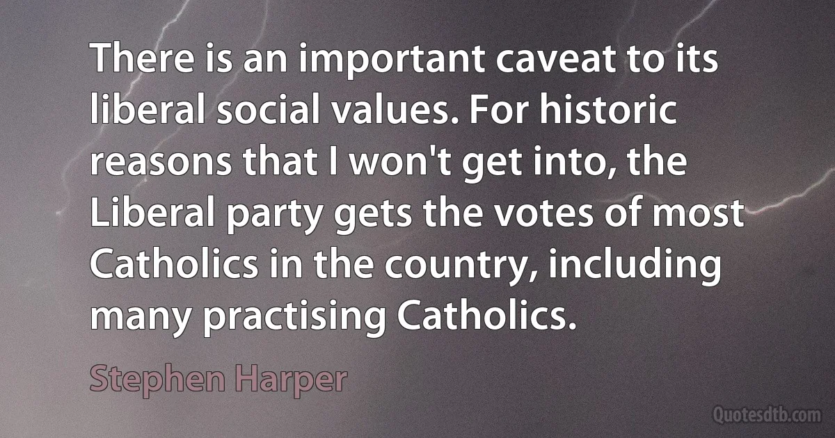 There is an important caveat to its liberal social values. For historic reasons that I won't get into, the Liberal party gets the votes of most Catholics in the country, including many practising Catholics. (Stephen Harper)