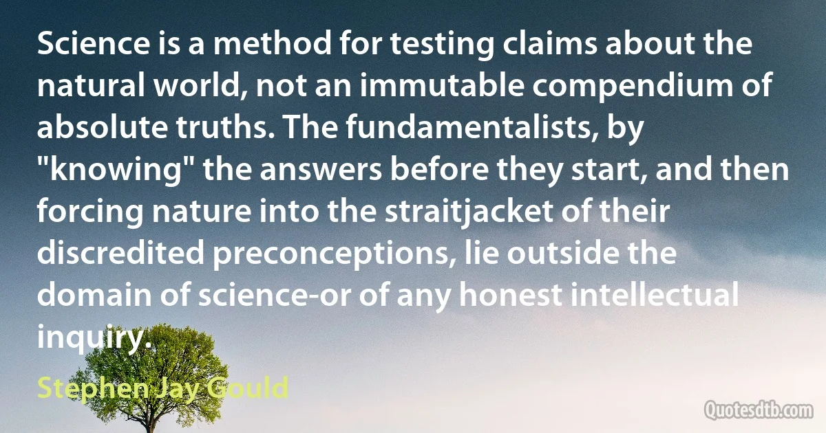 Science is a method for testing claims about the natural world, not an immutable compendium of absolute truths. The fundamentalists, by "knowing" the answers before they start, and then forcing nature into the straitjacket of their discredited preconceptions, lie outside the domain of science-or of any honest intellectual inquiry. (Stephen Jay Gould)