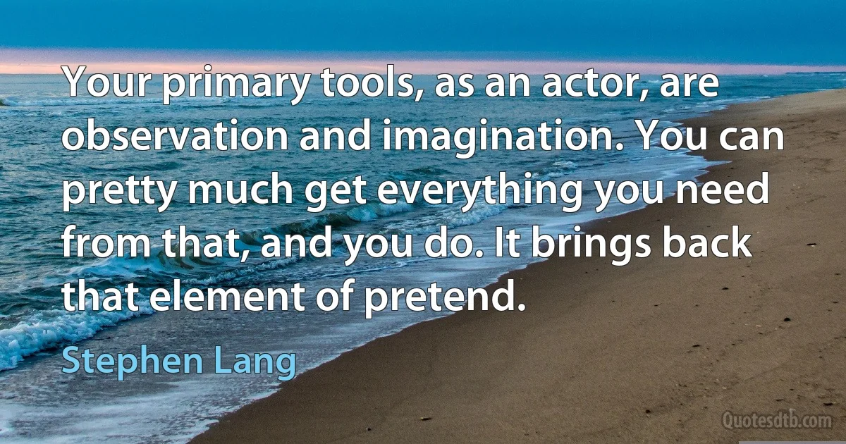 Your primary tools, as an actor, are observation and imagination. You can pretty much get everything you need from that, and you do. It brings back that element of pretend. (Stephen Lang)