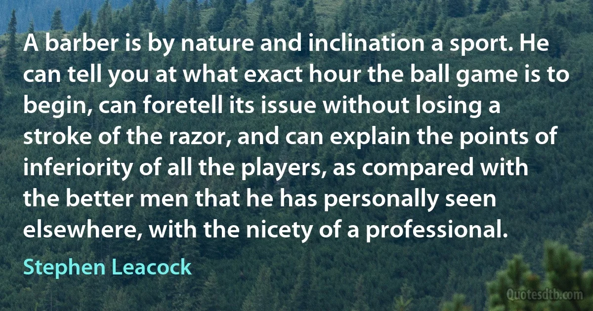 A barber is by nature and inclination a sport. He can tell you at what exact hour the ball game is to begin, can foretell its issue without losing a stroke of the razor, and can explain the points of inferiority of all the players, as compared with the better men that he has personally seen elsewhere, with the nicety of a professional. (Stephen Leacock)