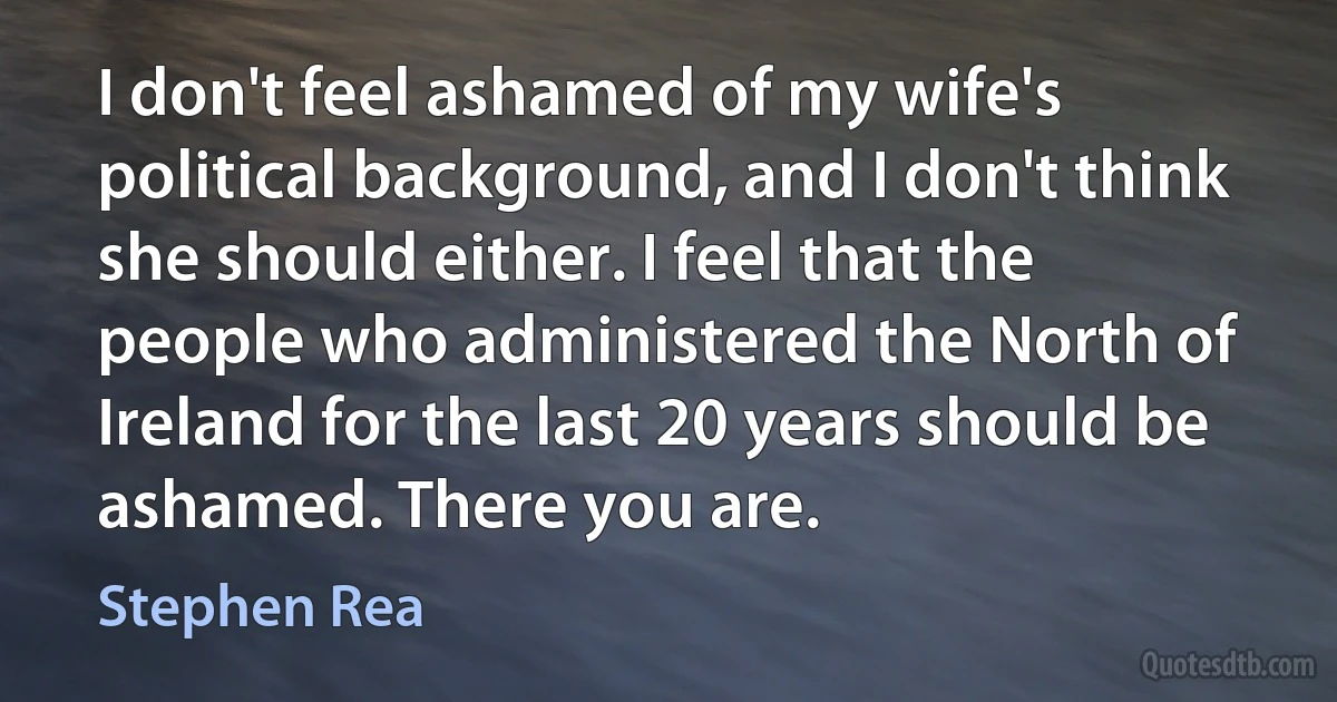 I don't feel ashamed of my wife's political background, and I don't think she should either. I feel that the people who administered the North of Ireland for the last 20 years should be ashamed. There you are. (Stephen Rea)