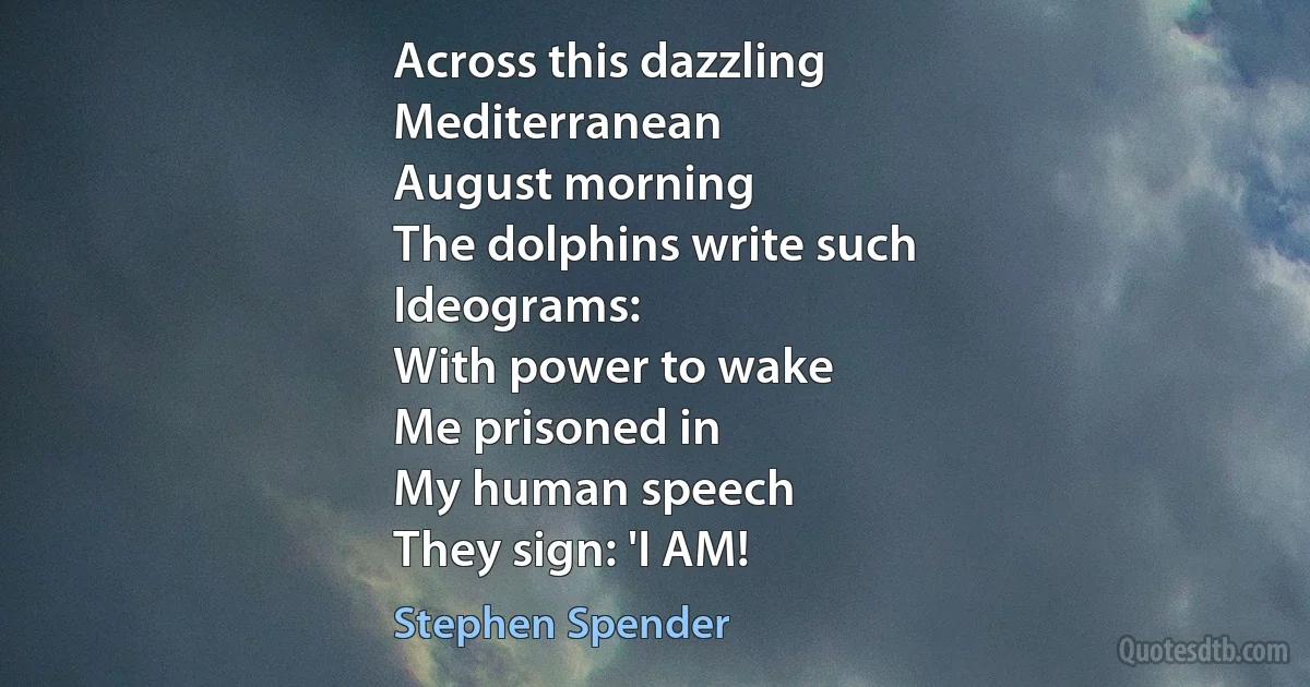 Across this dazzling
Mediterranean
August morning
The dolphins write such
Ideograms:
With power to wake
Me prisoned in
My human speech
They sign: 'I AM! (Stephen Spender)