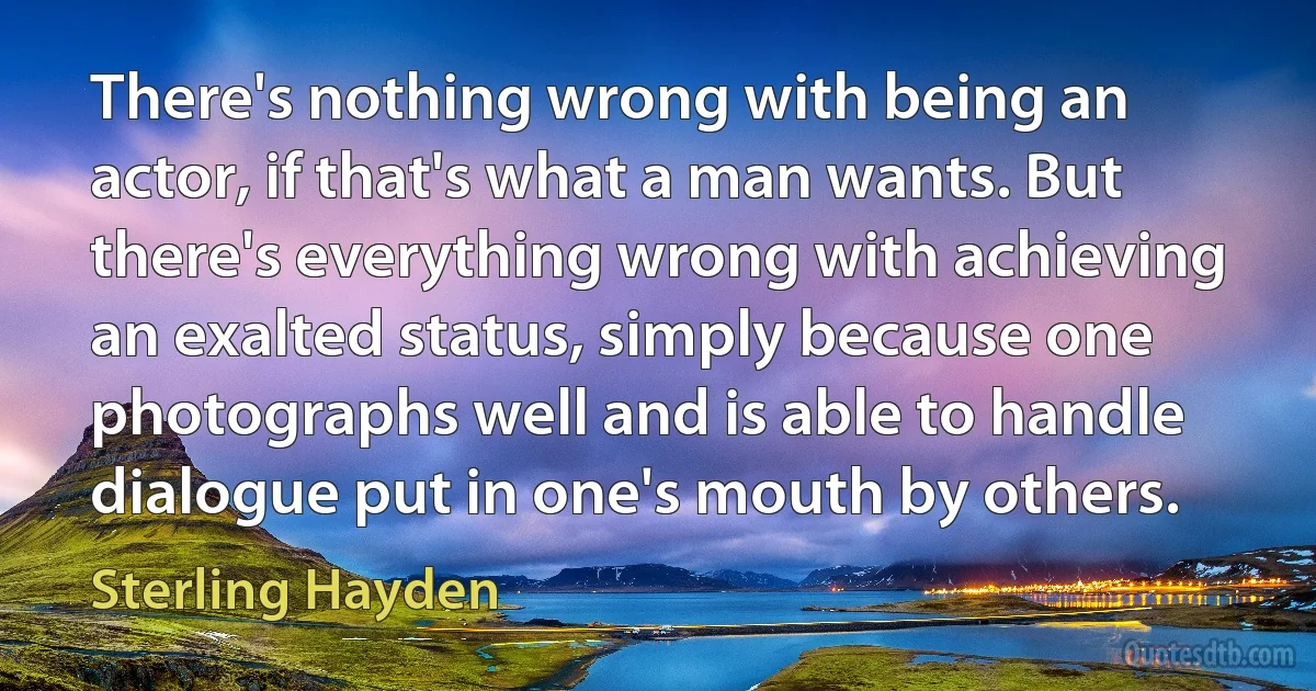 There's nothing wrong with being an actor, if that's what a man wants. But there's everything wrong with achieving an exalted status, simply because one photographs well and is able to handle dialogue put in one's mouth by others. (Sterling Hayden)