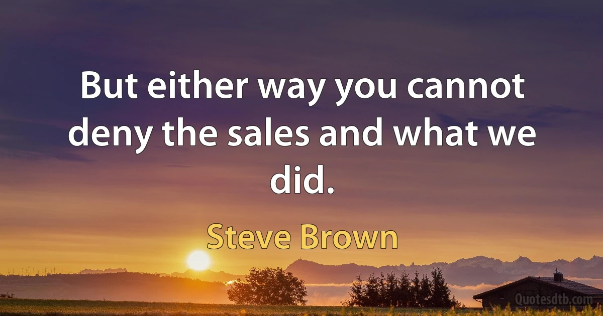 But either way you cannot deny the sales and what we did. (Steve Brown)