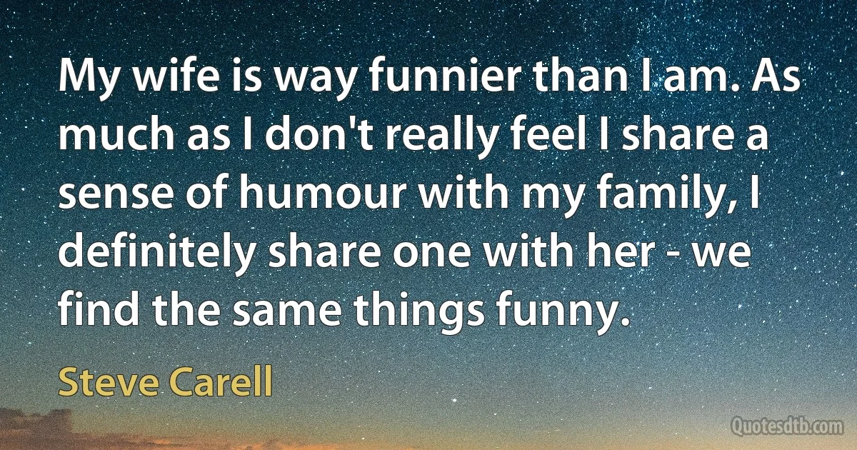 My wife is way funnier than I am. As much as I don't really feel I share a sense of humour with my family, I definitely share one with her - we find the same things funny. (Steve Carell)