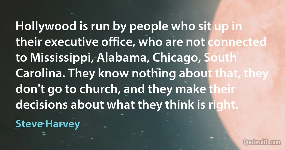 Hollywood is run by people who sit up in their executive office, who are not connected to Mississippi, Alabama, Chicago, South Carolina. They know nothing about that, they don't go to church, and they make their decisions about what they think is right. (Steve Harvey)